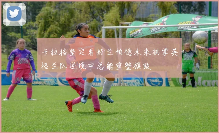卡拉格坚定看好兰帕德未来执掌英格兰队逆境中总能重整旗鼓