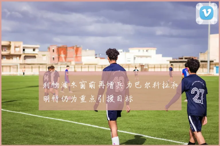 利物浦冬窗前再增兵力巴尔科拉和明特仍为重点引援目标
