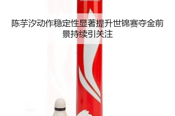 陈芋汐动作稳定性显著提升世锦赛夺金前景持续引关注