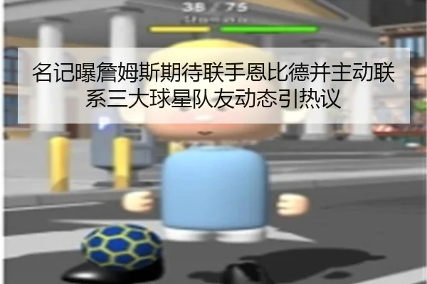 名记曝詹姆斯期待联手恩比德并主动联系三大球星队友动态引热议